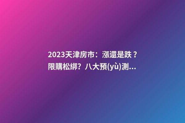 2023天津房市：漲還是跌？限購松綁？八大預(yù)測解讀！